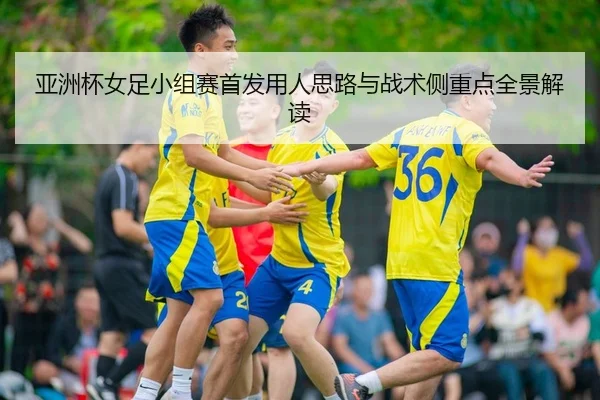 亚洲杯女足小组赛首发用人思路与战术侧重点全景解读
